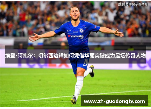 埃登·阿扎尔：切尔西边锋如何凭借华丽突破成为足坛传奇人物
