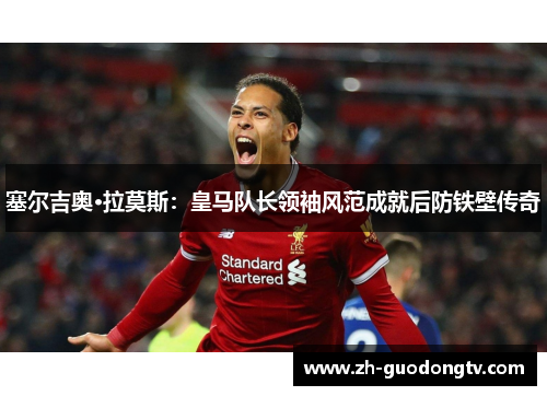 塞尔吉奥·拉莫斯：皇马队长领袖风范成就后防铁壁传奇