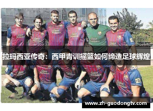 拉玛西亚传奇:西甲青训摇篮如何缔造足球辉煌 拉玛西亚传奇:西甲青训摇篮如何缔造足球辉煌